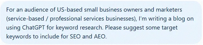 For an audience of US-based small business owners and marketers (service-based/professional services businesses), I'm writing a blog on using ChatGPT for keyword research. Please suggest some target keywords to include for SEO and AEO.